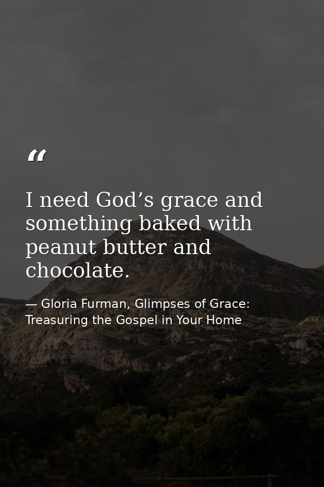 I need God’s grace and something baked with peanut butter and chocolate. — Gloria Furman, Glimpses of Grace: Treasuring the Gospel in Your Home