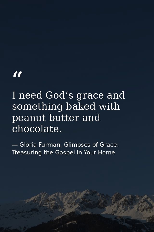 I need God’s grace and something baked with peanut butter and chocolate. — Gloria Furman, Glimpses of Grace: Treasuring the Gospel in Your Home
