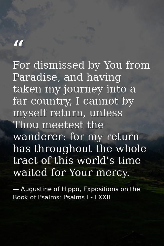 For dismissed by You from Paradise, and having taken my journey into a far country, I cannot by myself return, unless Th — Augustine of Hippo, Expositions on the Book of Psalms: Psalms I - LXXII