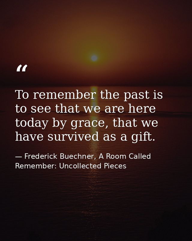 To remember the past is to see that we are here today by grace, that we have survived as a gift. — Frederick Buechner, A Room Called Remember: Uncollected Pieces