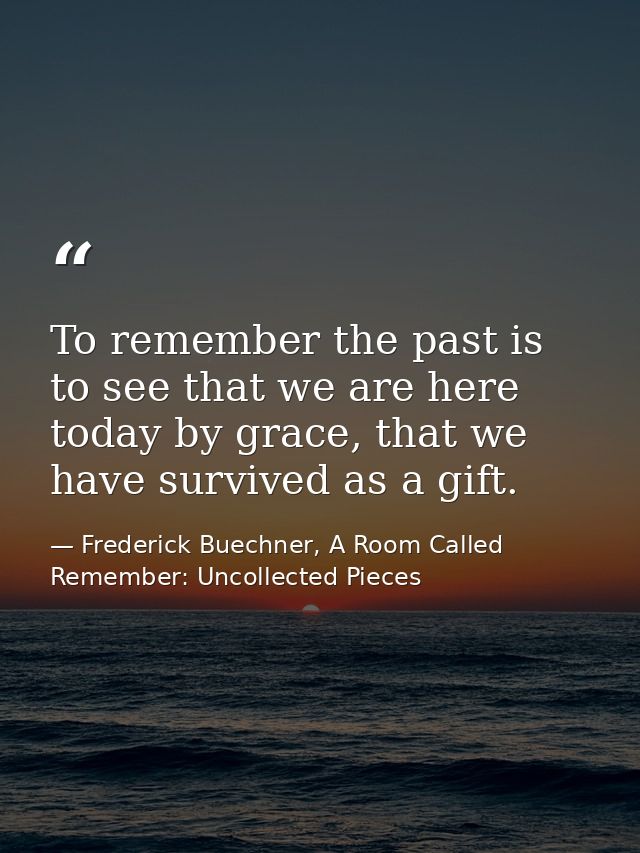 To remember the past is to see that we are here today by grace, that we have survived as a gift. — Frederick Buechner, A Room Called Remember: Uncollected Pieces