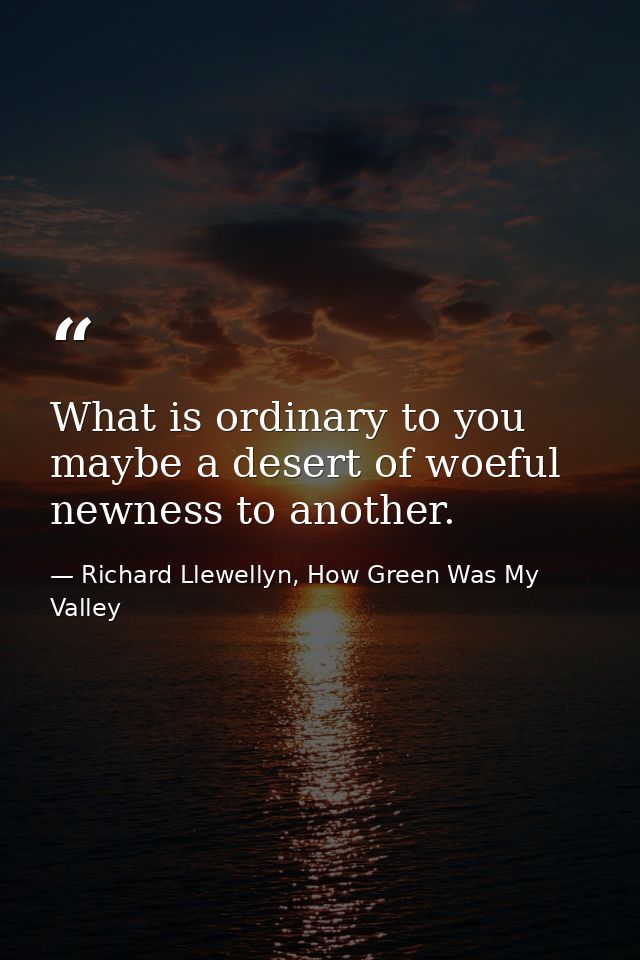 What is ordinary to you maybe a desert of woeful newness to another. — Richard Llewellyn, How Green Was My Valley
