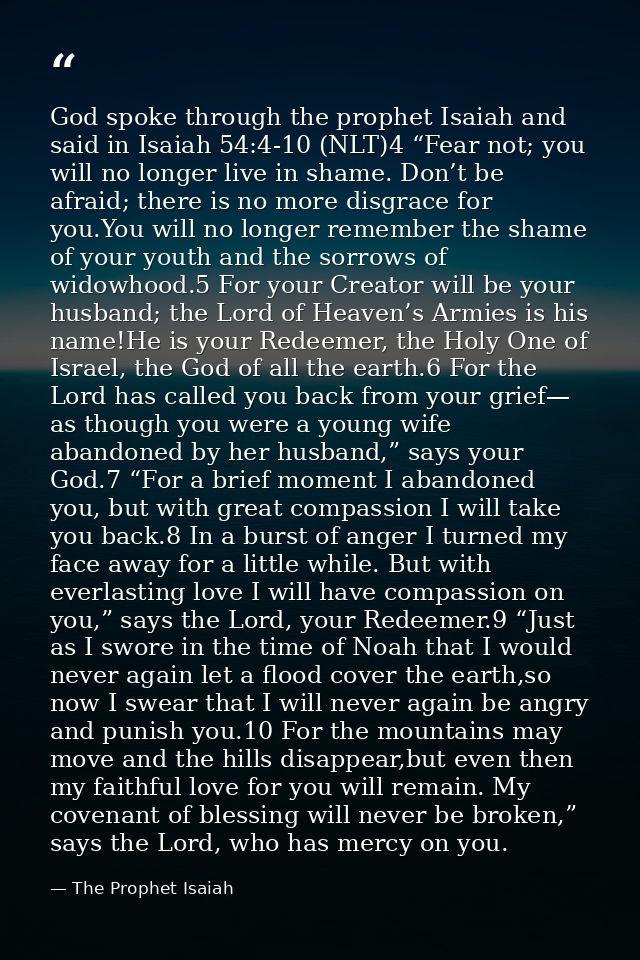 God spoke through the prophet Isaiah and said in Isaiah 54:4-10 (NLT)4 “Fear not; you will no longer live in shame. Don’ — The Prophet Isaiah