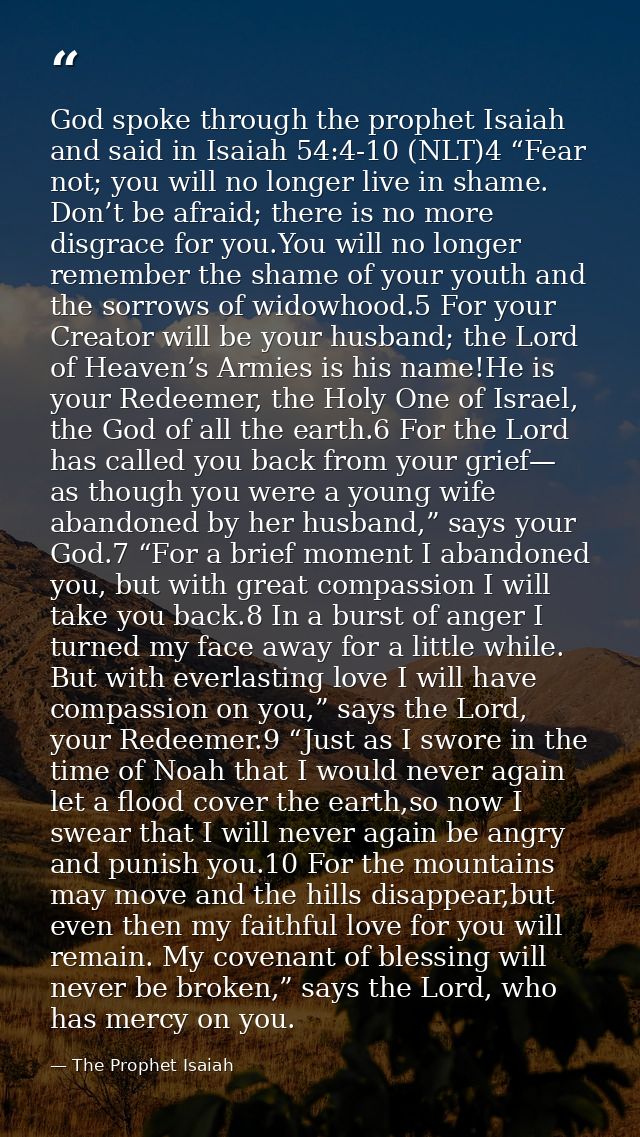 God spoke through the prophet Isaiah and said in Isaiah 54:4-10 (NLT)4 “Fear not; you will no longer live in shame. Don’ — The Prophet Isaiah