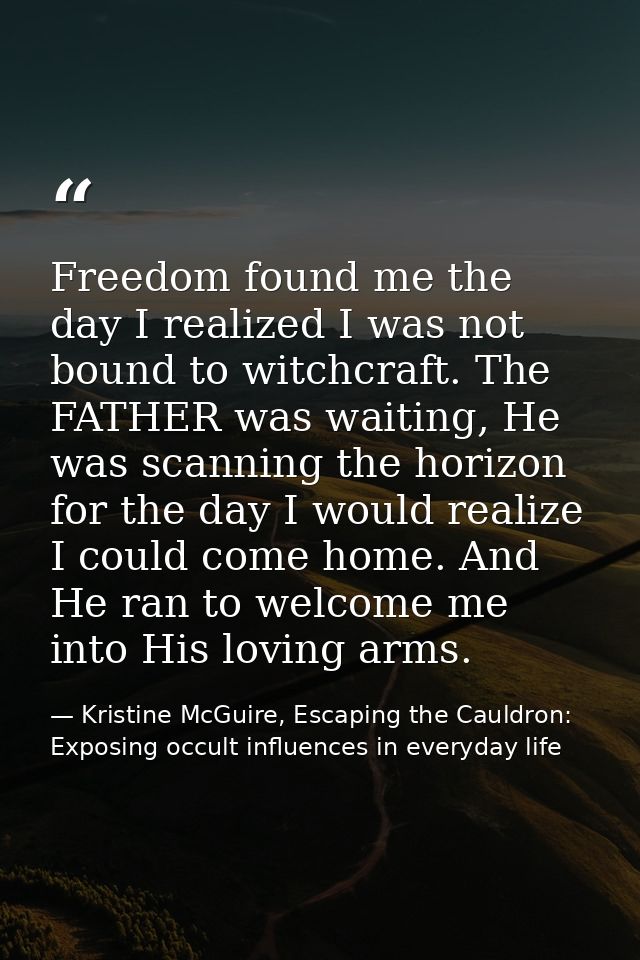 Freedom found me the day I realized I was not bound to witchcraft. The FATHER was waiting, He was scanning the horizon f — Kristine McGuire, Escaping the Cauldron: Exposing occult influences in everyday life