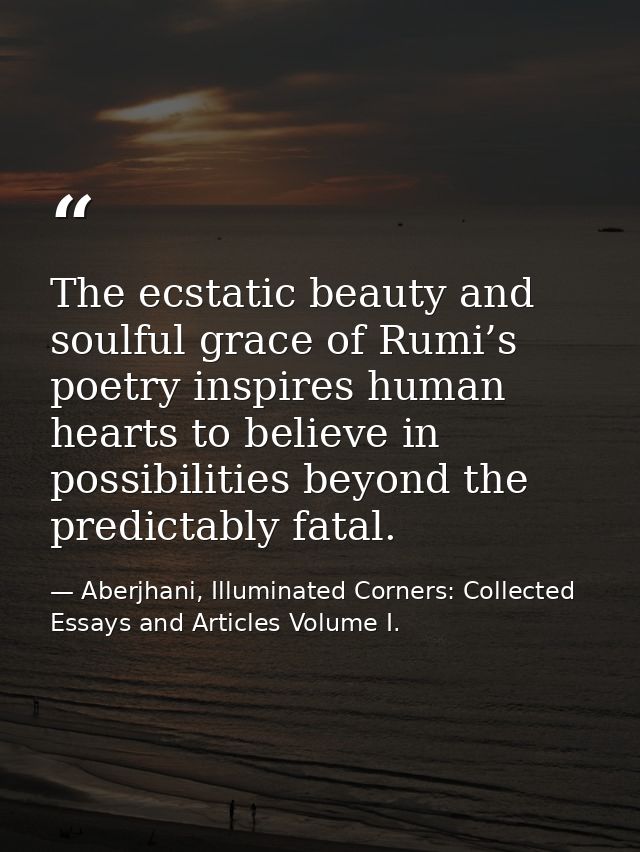 The ecstatic beauty and soulful grace of Rumi’s poetry inspires human hearts to believe in possibilities beyond the pred — Aberjhani, Illuminated Corners: Collected Essays and Articles Volume I.