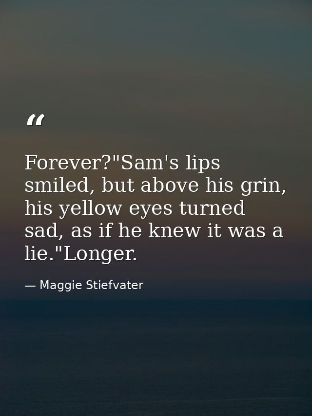 Forever?"Sam's lips smiled, but above his grin, his yellow eyes turned sad, as if he knew it was a lie."Longer. — Maggie Stiefvater