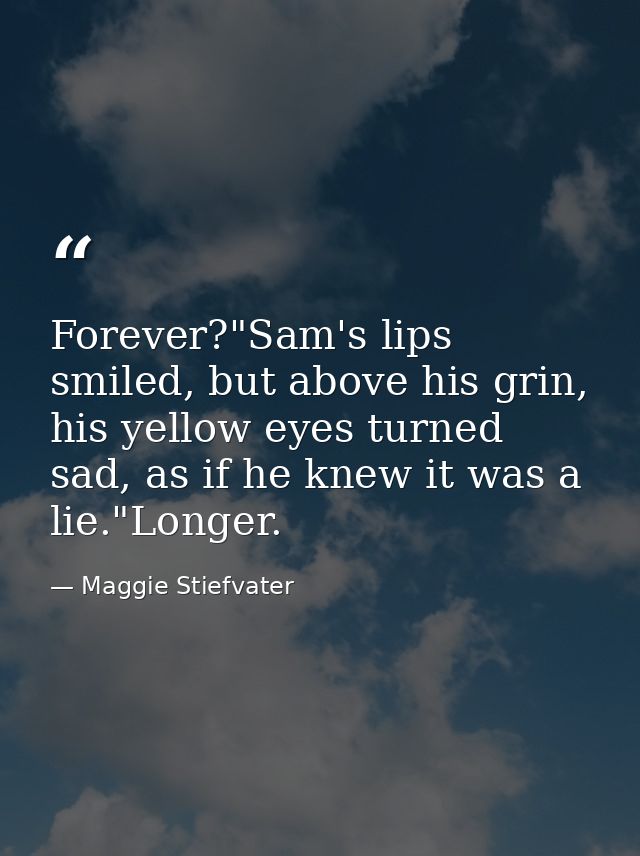 Forever?"Sam's lips smiled, but above his grin, his yellow eyes turned sad, as if he knew it was a lie."Longer. — Maggie Stiefvater
