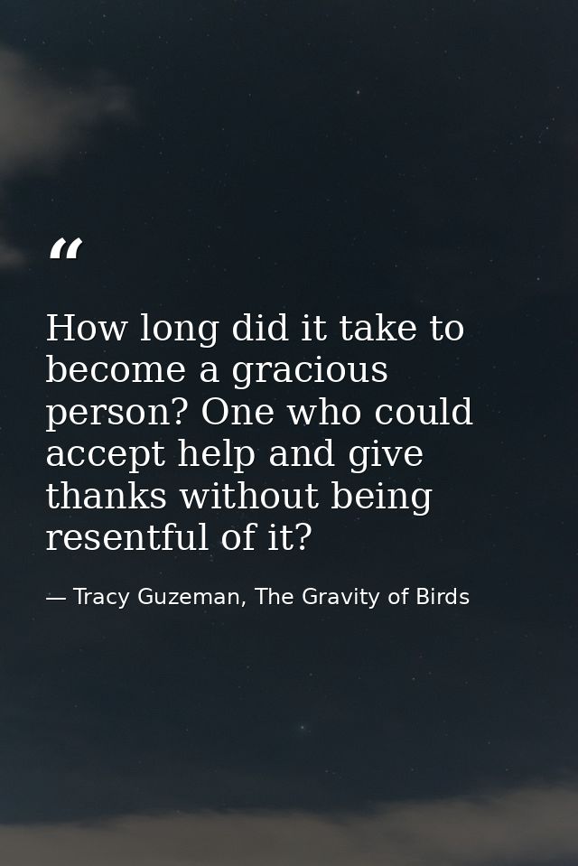 How long did it take to become a gracious person? One who could accept help and give thanks without being resentful of i — Tracy Guzeman, The Gravity of Birds