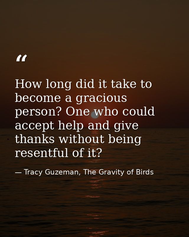 How long did it take to become a gracious person? One who could accept help and give thanks without being resentful of i — Tracy Guzeman, The Gravity of Birds
