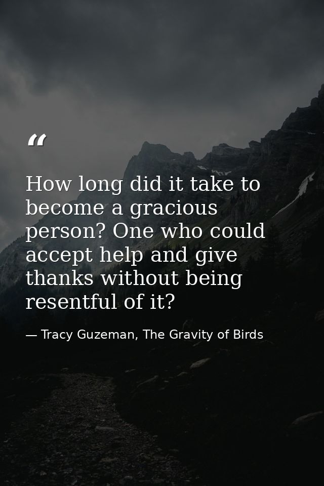 How long did it take to become a gracious person? One who could accept help and give thanks without being resentful of i — Tracy Guzeman, The Gravity of Birds