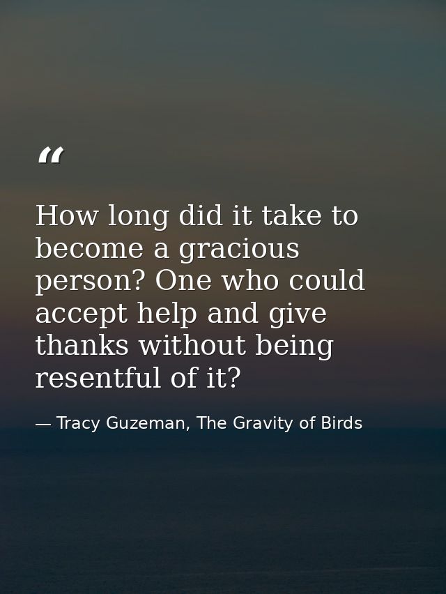 How long did it take to become a gracious person? One who could accept help and give thanks without being resentful of i — Tracy Guzeman, The Gravity of Birds