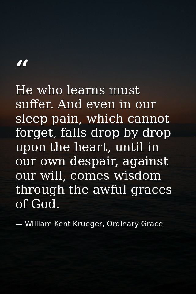 He who learns must suffer. And even in our sleep pain, which cannot forget, falls drop by drop upon the heart, until in  — William Kent Krueger, Ordinary Grace