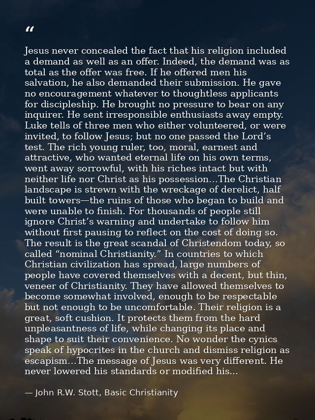 Jesus never concealed the fact that his religion included a demand as well as an offer. Indeed, the demand was as total  — John R.W. Stott, Basic Christianity