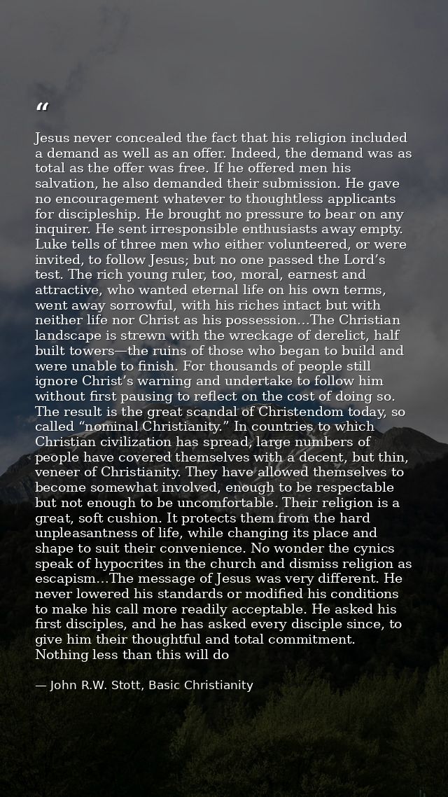 Jesus never concealed the fact that his religion included a demand as well as an offer. Indeed, the demand was as total  — John R.W. Stott, Basic Christianity