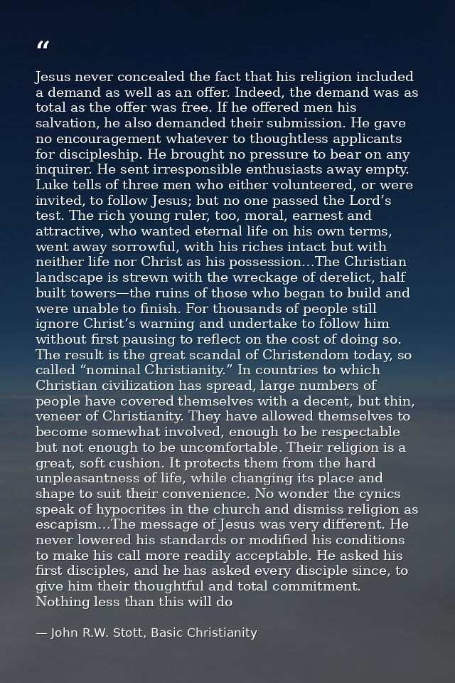 Jesus never concealed the fact that his religion included a demand as well as an offer. Indeed, the demand was as total  — John R.W. Stott, Basic Christianity