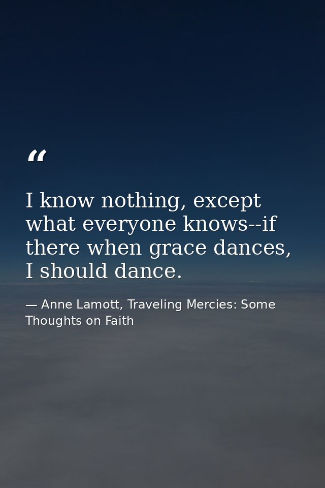 I know nothing, except what everyone knows--if there when grace dances, I should dance. — Anne Lamott, Traveling Mercies: Some Thoughts on Faith
