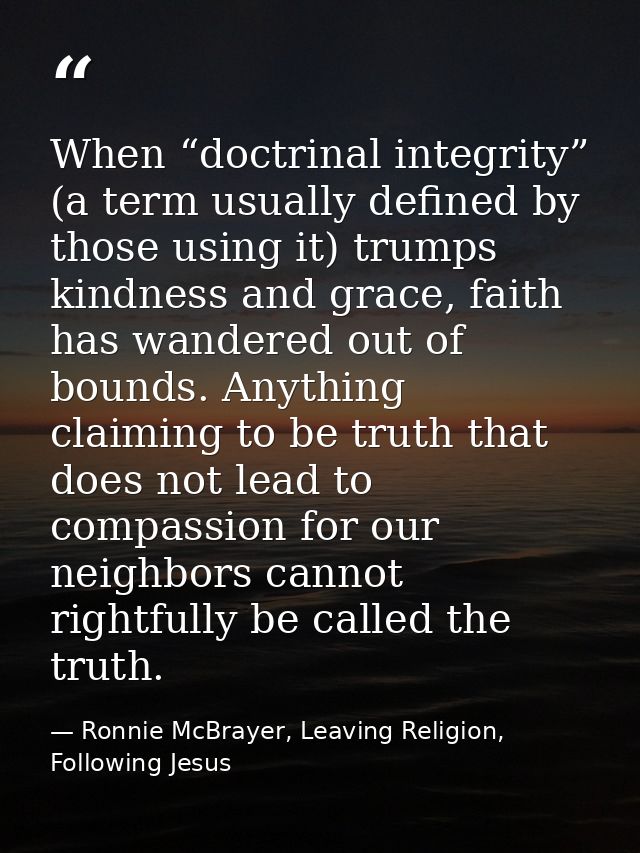 When “doctrinal integrity” (a term usually defined by those using it) trumps kindness and grace, faith has wandered out  — Ronnie McBrayer, Leaving Religion, Following Jesus