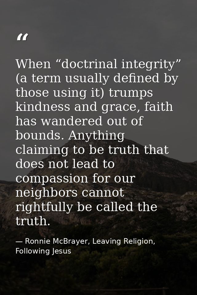 When “doctrinal integrity” (a term usually defined by those using it) trumps kindness and grace, faith has wandered out  — Ronnie McBrayer, Leaving Religion, Following Jesus