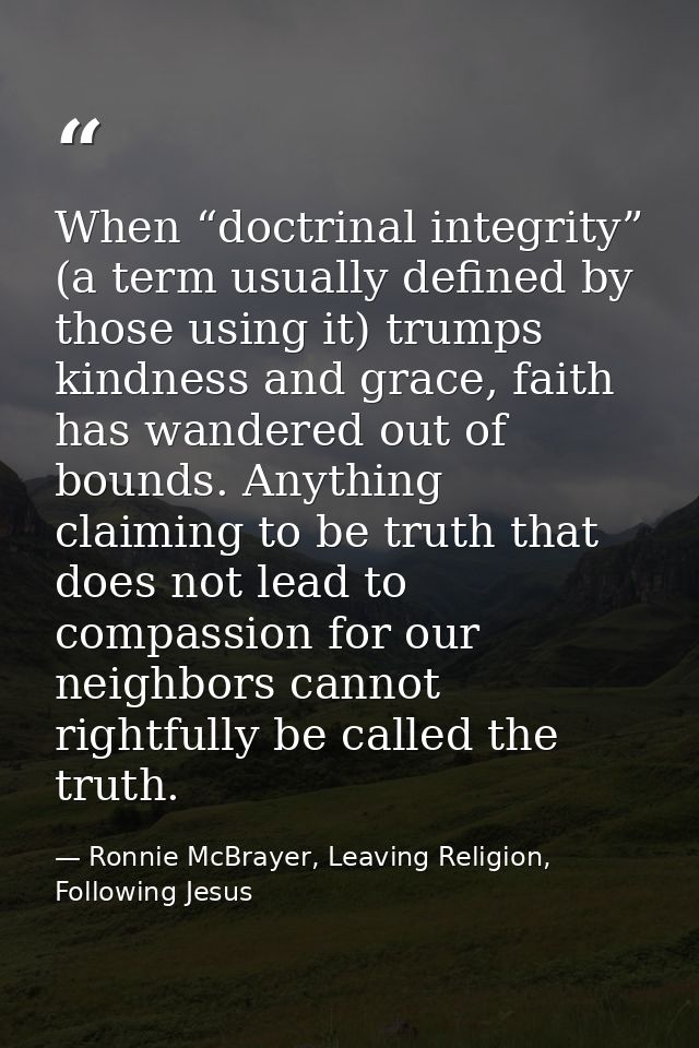 When “doctrinal integrity” (a term usually defined by those using it) trumps kindness and grace, faith has wandered out  — Ronnie McBrayer, Leaving Religion, Following Jesus