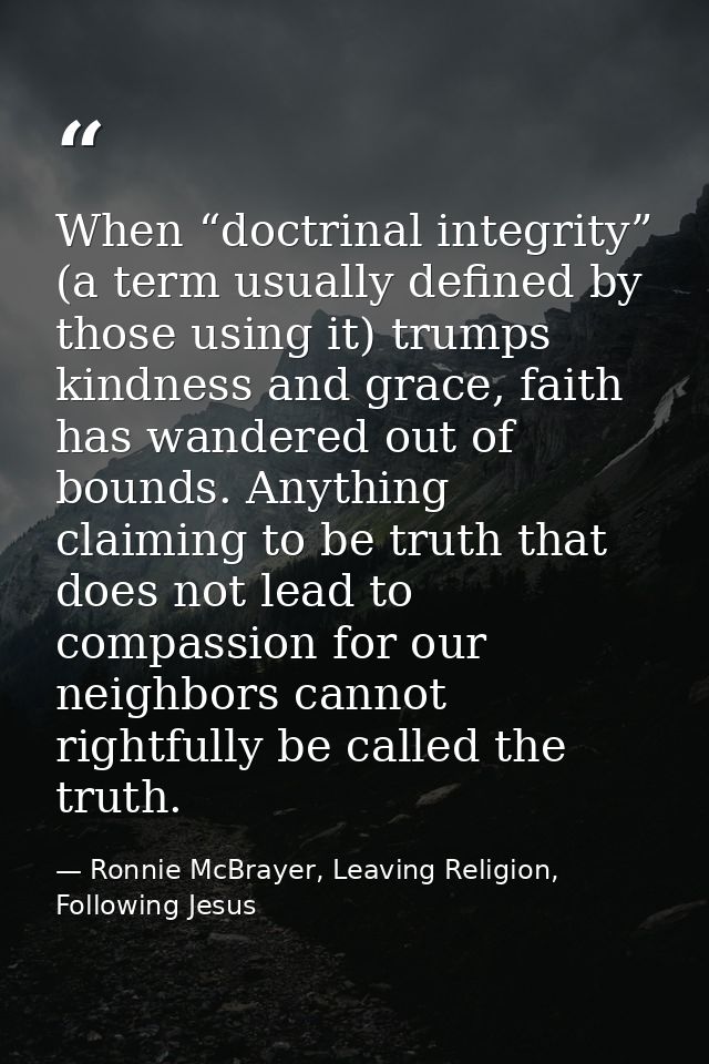 When “doctrinal integrity” (a term usually defined by those using it) trumps kindness and grace, faith has wandered out  — Ronnie McBrayer, Leaving Religion, Following Jesus