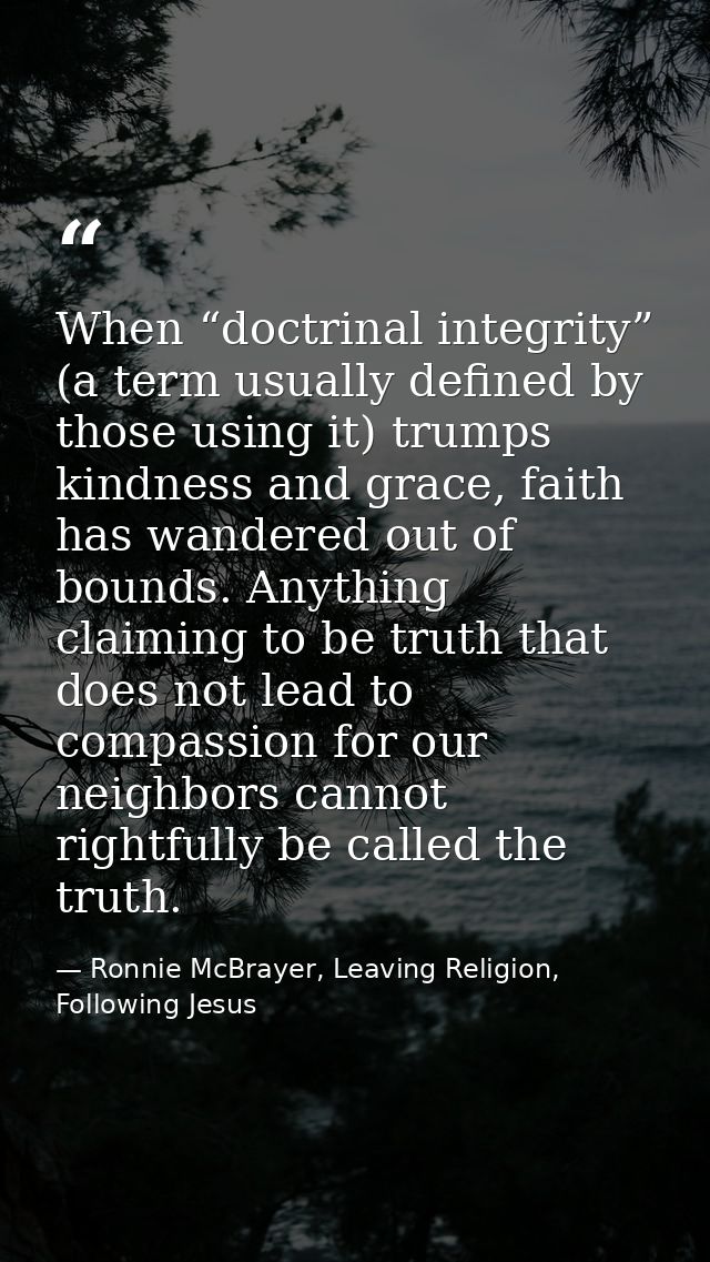 When “doctrinal integrity” (a term usually defined by those using it) trumps kindness and grace, faith has wandered out  — Ronnie McBrayer, Leaving Religion, Following Jesus