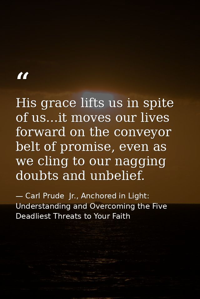 His grace lifts us in spite of us...it moves our lives forward on the conveyor belt of promise, even as we cling to our  — Carl Prude  Jr., Anchored in Light: Understanding and Overcoming the Five Deadliest Threats to Your Faith