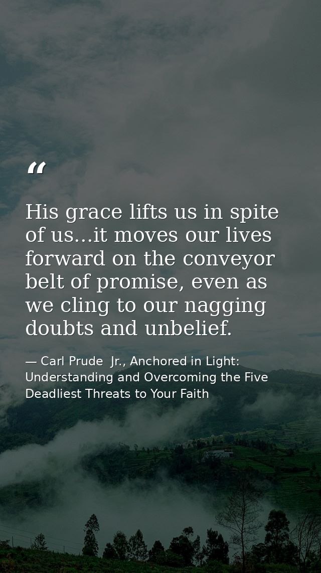 His grace lifts us in spite of us...it moves our lives forward on the conveyor belt of promise, even as we cling to our  — Carl Prude  Jr., Anchored in Light: Understanding and Overcoming the Five Deadliest Threats to Your Faith