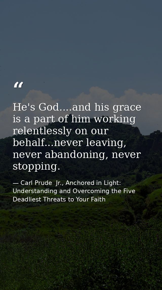 He's God....and his grace is a part of him working relentlessly on our behalf...never leaving, never abandoning, never s — Carl Prude  Jr., Anchored in Light: Understanding and Overcoming the Five Deadliest Threats to Your Faith
