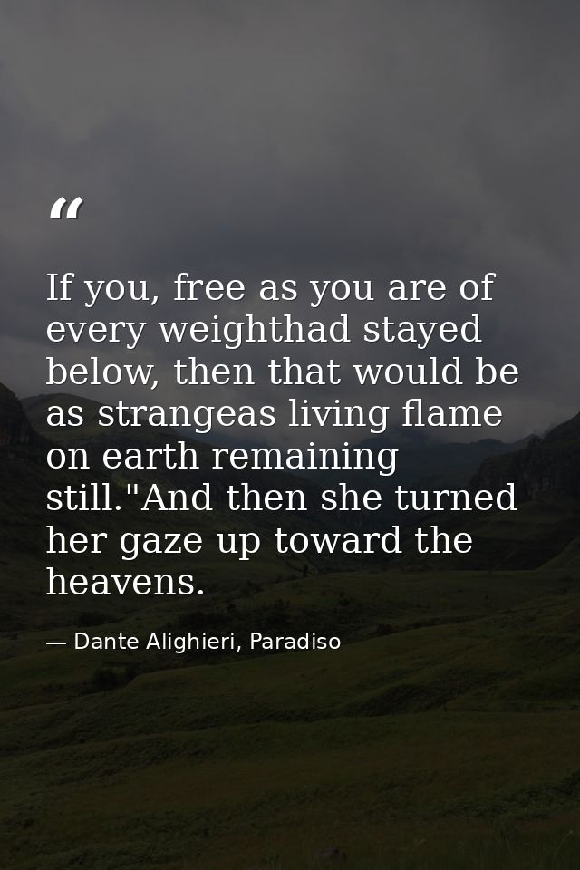 If you, free as you are of every weighthad stayed below, then that would be as strangeas living flame on earth remaining — Dante Alighieri, Paradiso