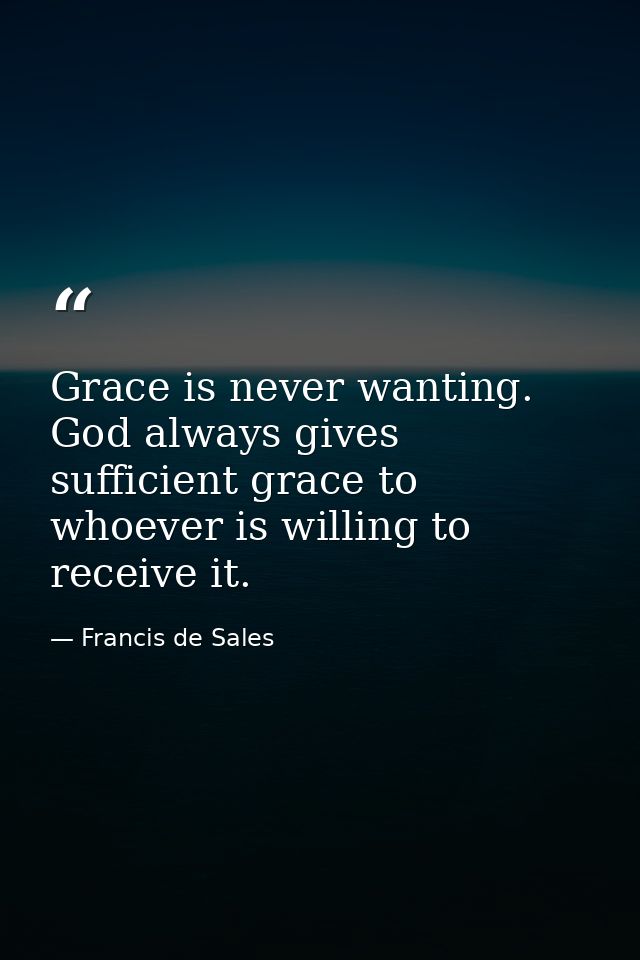 Grace is never wanting. God always gives sufficient grace to whoever is willing to receive it. — Francis de Sales
