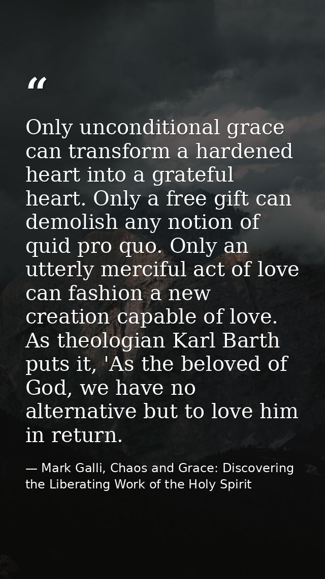 Only unconditional grace can transform a hardened heart into a grateful heart. Only a free gift can demolish any notion  — Mark Galli, Chaos and Grace: Discovering the Liberating Work of the Holy Spirit