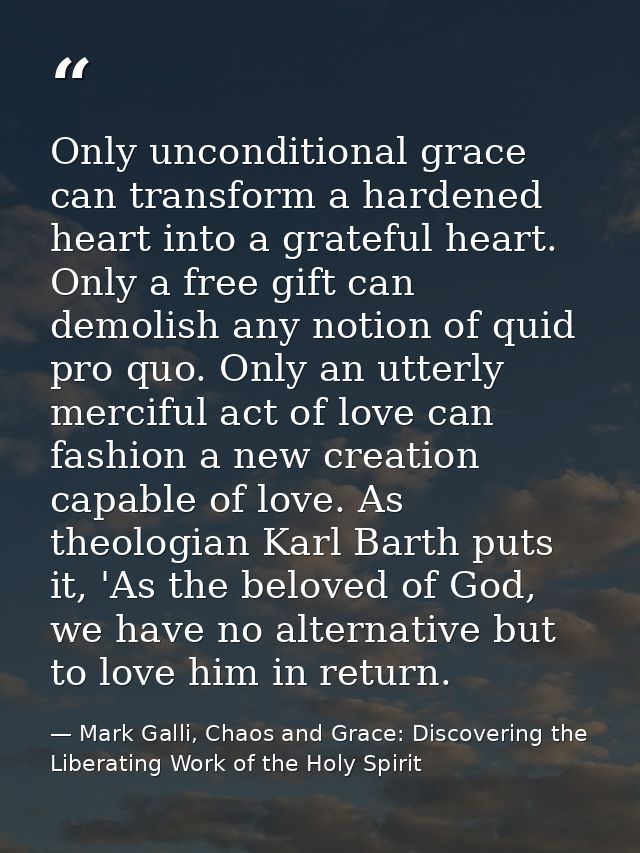 Only unconditional grace can transform a hardened heart into a grateful heart. Only a free gift can demolish any notion  — Mark Galli, Chaos and Grace: Discovering the Liberating Work of the Holy Spirit