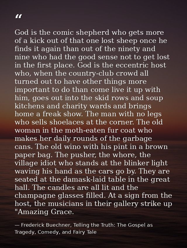 God is the comic shepherd who gets more of a kick out of that one lost sheep once he finds it again than out of the nine — Frederick Buechner, Telling the Truth: The Gospel as Tragedy, Comedy, and Fairy Tale