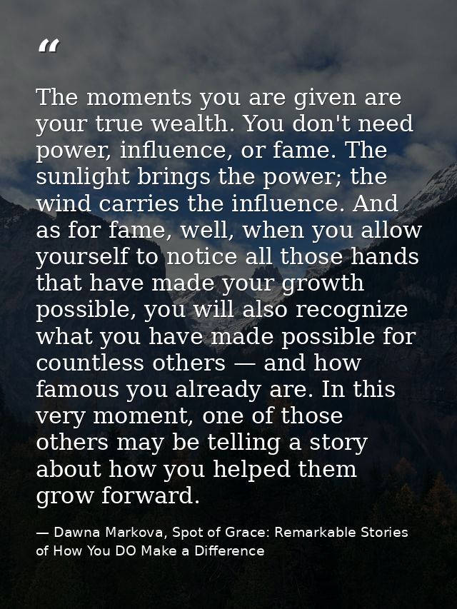 The moments you are given are your true wealth. You don't need power, influence, or fame. The sunlight brings the power; — Dawna Markova, Spot of Grace: Remarkable Stories of How You DO Make a Difference