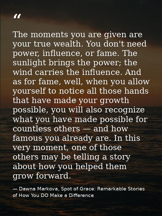 The moments you are given are your true wealth. You don't need power, influence, or fame. The sunlight brings the power; — Dawna Markova, Spot of Grace: Remarkable Stories of How You DO Make a Difference