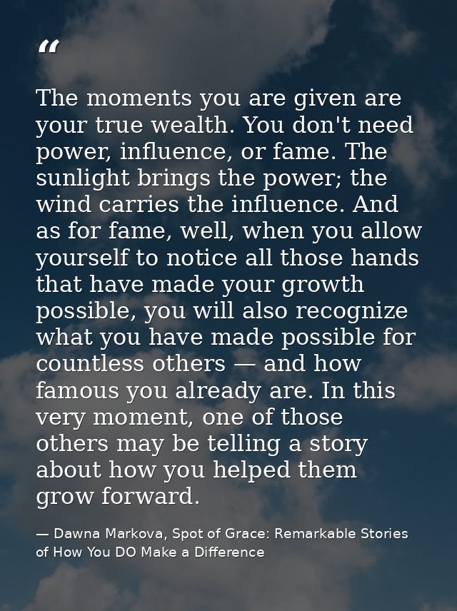 The moments you are given are your true wealth. You don't need power, influence, or fame. The sunlight brings the power; — Dawna Markova, Spot of Grace: Remarkable Stories of How You DO Make a Difference