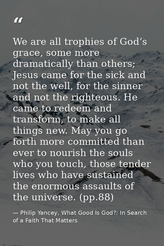 We are all trophies of God’s grace, some more dramatically than others; Jesus came for the sick and not the well, for th — Philip Yancey, What Good Is God?: In Search of a Faith That Matters