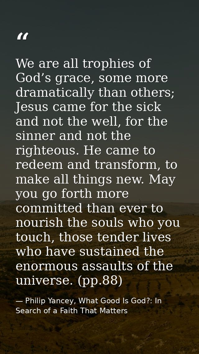 We are all trophies of God’s grace, some more dramatically than others; Jesus came for the sick and not the well, for th — Philip Yancey, What Good Is God?: In Search of a Faith That Matters