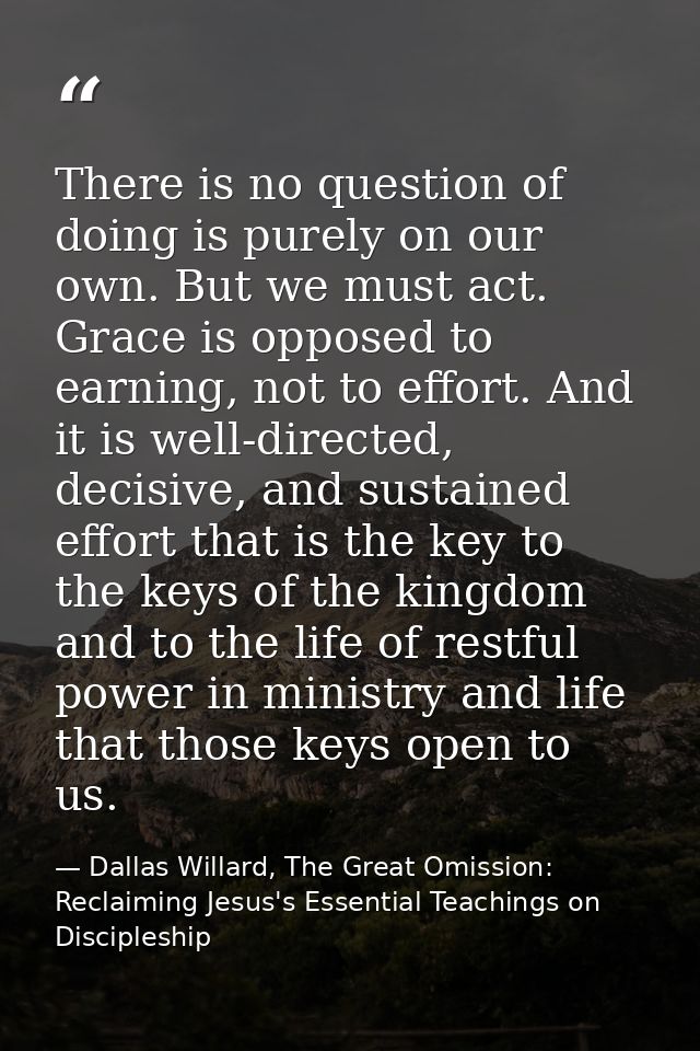 There is no question of doing is purely on our own. But we must act. Grace is opposed to earning, not to effort. And it  — Dallas Willard, The Great Omission: Reclaiming Jesus's Essential Teachings on Discipleship