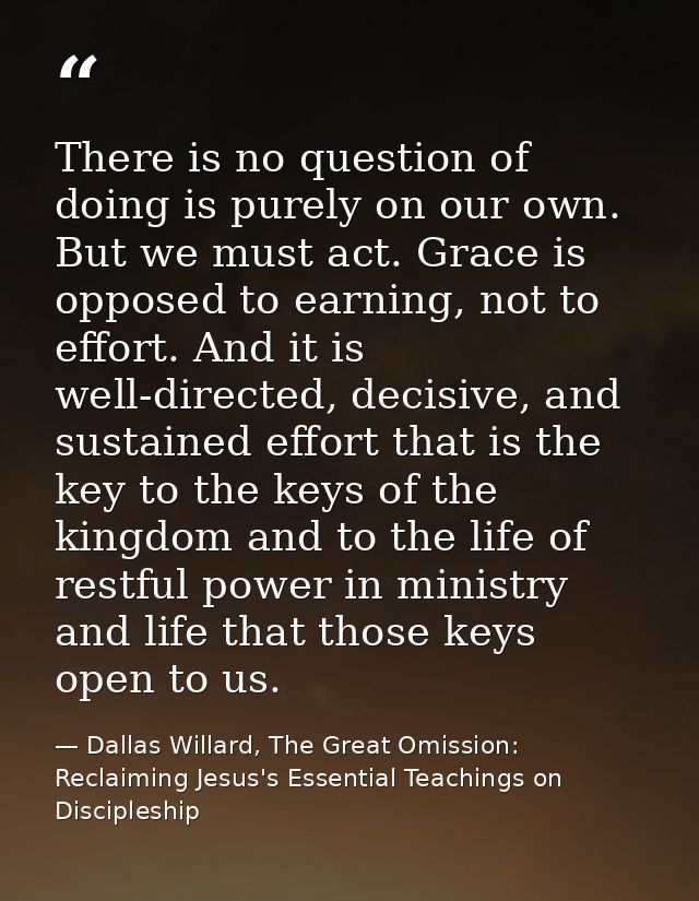 There is no question of doing is purely on our own. But we must act. Grace is opposed to earning, not to effort. And it  — Dallas Willard, The Great Omission: Reclaiming Jesus's Essential Teachings on Discipleship