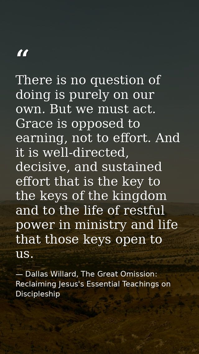 There is no question of doing is purely on our own. But we must act. Grace is opposed to earning, not to effort. And it  — Dallas Willard, The Great Omission: Reclaiming Jesus's Essential Teachings on Discipleship