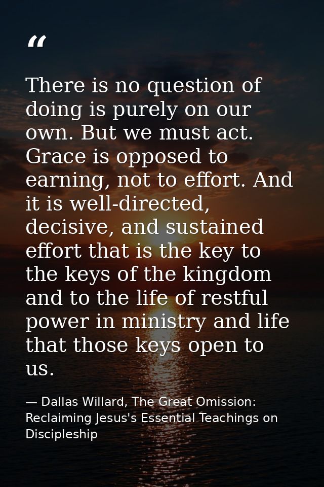 There is no question of doing is purely on our own. But we must act. Grace is opposed to earning, not to effort. And it  — Dallas Willard, The Great Omission: Reclaiming Jesus's Essential Teachings on Discipleship