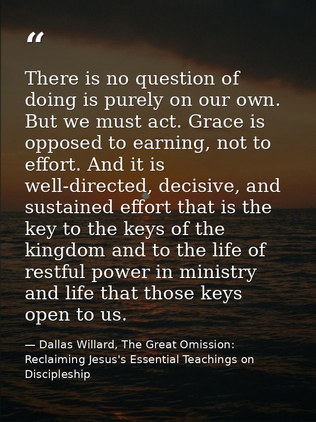 There is no question of doing is purely on our own. But we must act. Grace is opposed to earning, not to effort. And it  — Dallas Willard, The Great Omission: Reclaiming Jesus's Essential Teachings on Discipleship