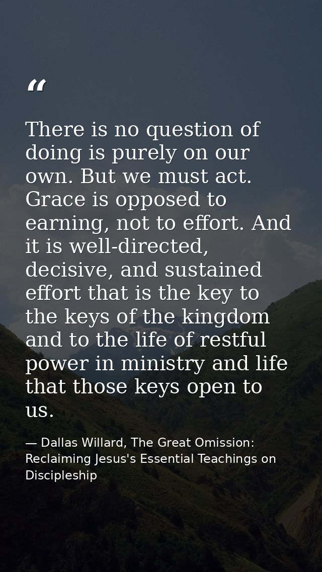 There is no question of doing is purely on our own. But we must act. Grace is opposed to earning, not to effort. And it  — Dallas Willard, The Great Omission: Reclaiming Jesus's Essential Teachings on Discipleship