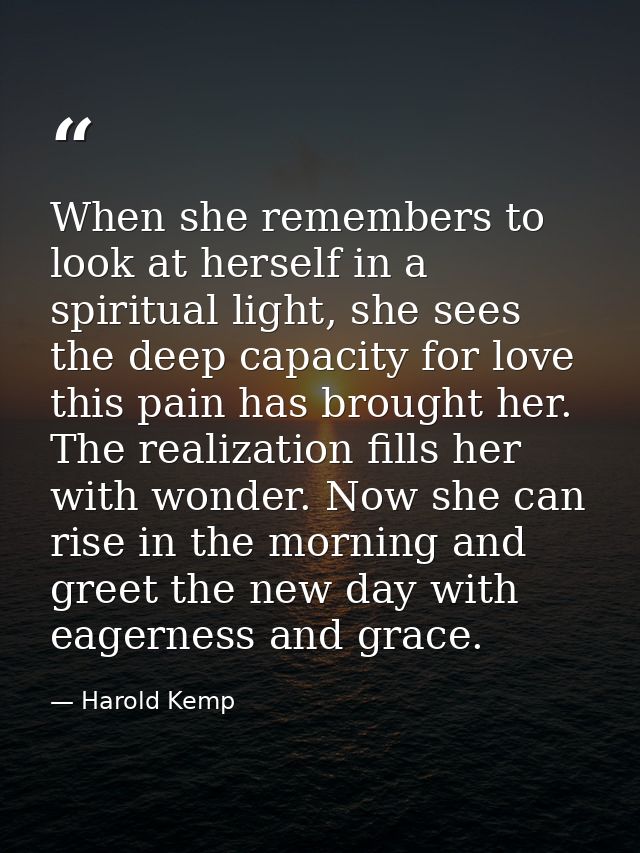 When she remembers to look at herself in a spiritual light, she sees the deep capacity for love this pain has brought he — Harold Kemp