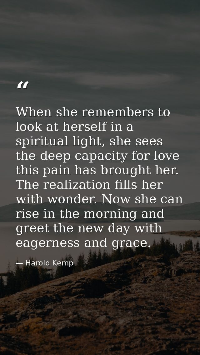 When she remembers to look at herself in a spiritual light, she sees the deep capacity for love this pain has brought he — Harold Kemp