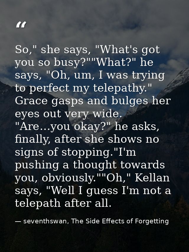 So," she says, "What's got you so busy?""What?" he says, "Oh, um, I was trying to perfect my telepathy." Grace gasps and — seventhswan, The Side Effects of Forgetting