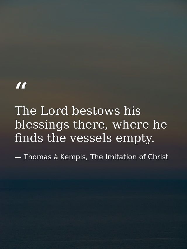 The Lord bestows his blessings there, where he finds the vessels empty. — Thomas à Kempis, The Imitation of Christ