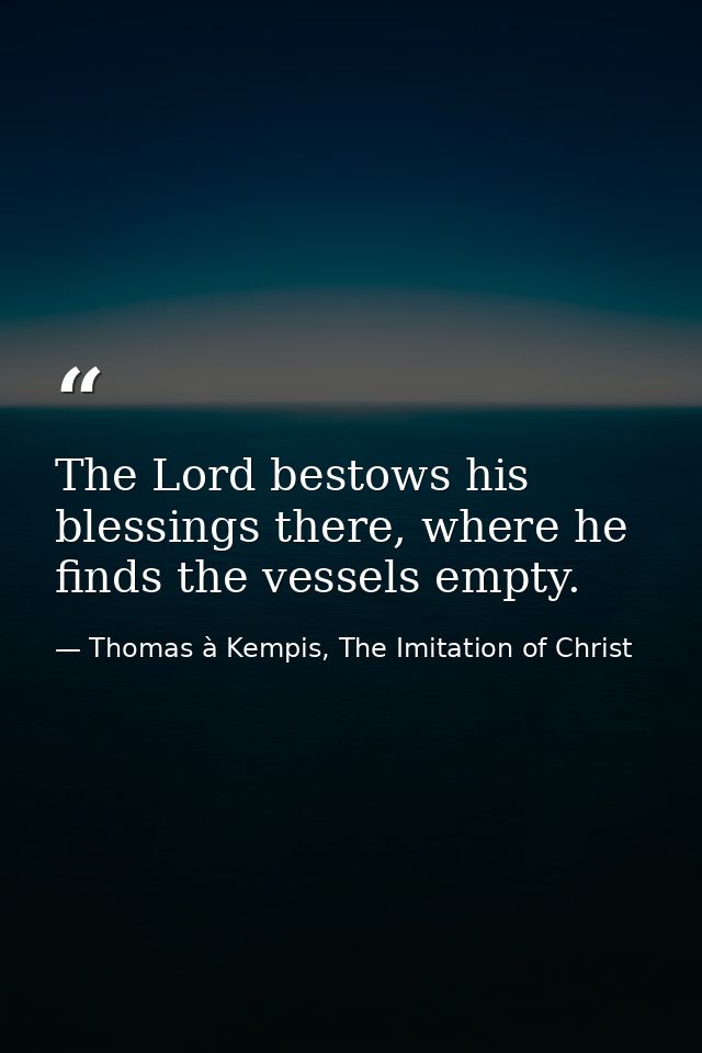 The Lord bestows his blessings there, where he finds the vessels empty. — Thomas à Kempis, The Imitation of Christ